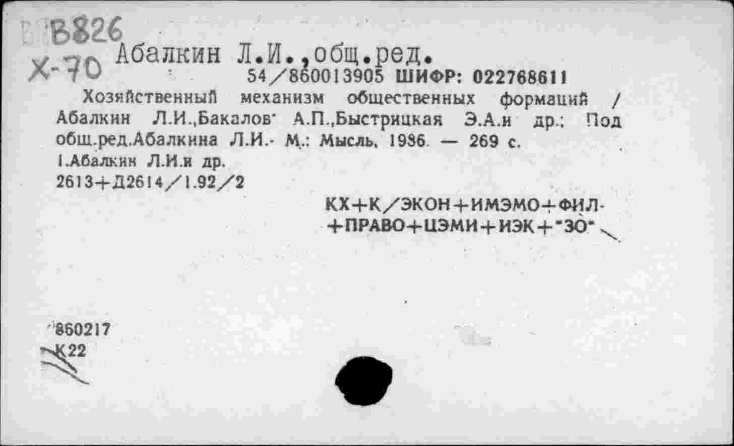 ﻿” ?>826
Абалкин Л.И. .общ.ред.
А’Ти	54/860013905 ШИФР: 022768611
Хозяйственны!! механизм общественных формаций / Абалкин Л.И..Бакалов- А.П.,Быстрицкая Э.А.и др.; Под обш.ред.Абалкина Л.И.- М..: Мысль. 1986 — 269 с.
I.Абалкин Л.И.и др.
26134- Д2614/1.92/2
кх+к/экон+имэмо+фил-
+ПРАВО+ЦЭМИ + ИЭК+-ЗО- х
860217